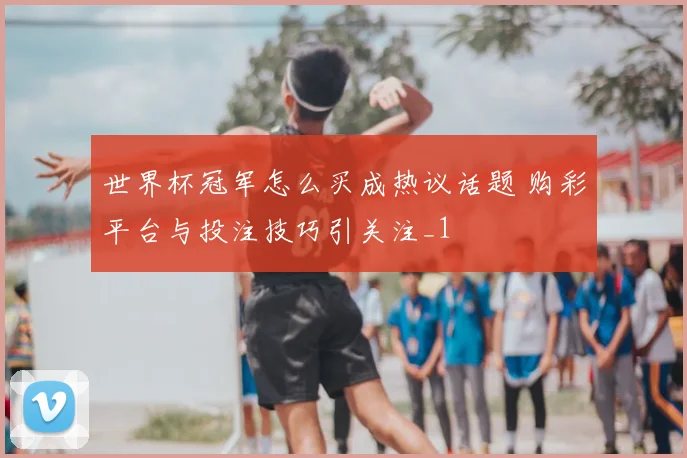 世界杯冠军怎么买成热议话题 购彩平台与投注技巧引关注_1